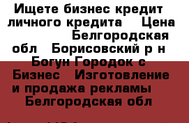  Ищете бизнес-кредит, личного кредита, › Цена ­ 500 000 - Белгородская обл., Борисовский р-н, Богун-Городок с. Бизнес » Изготовление и продажа рекламы   . Белгородская обл.